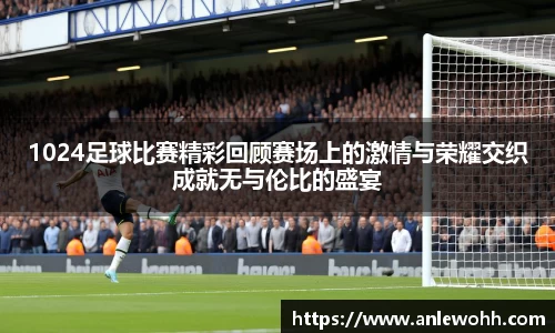 1024足球比赛精彩回顾赛场上的激情与荣耀交织成就无与伦比的盛宴