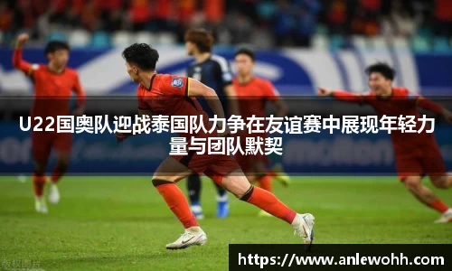 U22国奥队迎战泰国队力争在友谊赛中展现年轻力量与团队默契