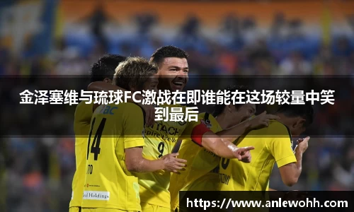 金泽塞维与琉球FC激战在即谁能在这场较量中笑到最后