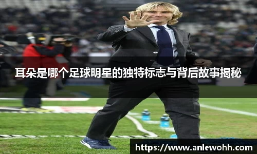 耳朵是哪个足球明星的独特标志与背后故事揭秘
